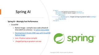 Confidential - Oracle Restricted
Spring AI
• Spring AI – Blazingly Fast Performance
• GraalVM
• Native Image - compile Java code ahead of
time (AOT) to a binary – a native executable
• Developing an Oracle JDBC app with GraalVM
Native Image
• mvn -Pnative native:compile
• ./target/spring-ai-graalvm-oai.exe
Copyright © 2025, Oracle and/or its affiliates
 