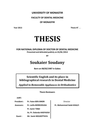 UNIVERSITY OF MONASTIR
FACULTY OF DENTAL MEDICINE
OF MONASTIR
Year 2013 Thesis N°.....
THESIS
FOR NATIONAL DIPLOMA OF DOCTOR OF DENTAL MEDICINE
Presented and defended publicly on 01/06 /2013
BY
Soukaier Soudany
Born on 08/02/1987 in Gabes
Scientific English and its place in
bibliographical research in Dental Medicine
Applied to Removable Appliances in Orthodontics
Thesis Reviewers
JURY:
President : Pr. Faten BEN AMOR Director
Assessors: Pr. Latifa BERREZOUGA Pr. Mohammed Salah KHALFI
Pr. Samir TOBJI
As. Pr. Dalenda HADYAOUI
Guest : Mr. Samir BOUKOTTAYA
 