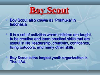 Boy ScoutBoy Scout
 Boy Scout also known as ‘Pramuka’ inBoy Scout also known as ‘Pramuka’ in
Indonesia.Indonesia.
 It is a set of activities where children are taughtIt is a set of activities where children are taught
to be creative and learn practical skills that areto be creative and learn practical skills that are
useful in life: leadership, creativity, confidence,useful in life: leadership, creativity, confidence,
living outdoors, and many other skills.living outdoors, and many other skills.
 Boy Scout is the largest youth organization inBoy Scout is the largest youth organization in
The USA .The USA .
 