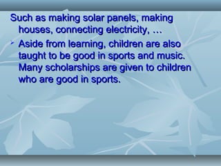 Such as making solar panels, makingSuch as making solar panels, making
houses, connecting electricity, …houses, connecting electricity, …
 Aside from learning, children are alsoAside from learning, children are also
taught to be good in sports and music.taught to be good in sports and music.
Many scholarships are given to childrenMany scholarships are given to children
who are good in sports.who are good in sports.
 