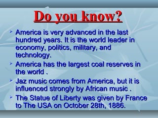 Do you know?Do you know?
 America is very advanced in the lastAmerica is very advanced in the last
hundred years. It is the world leader inhundred years. It is the world leader in
economy, politics, military, andeconomy, politics, military, and
technology.technology.
 America has the largest coal reserves inAmerica has the largest coal reserves in
the world .the world .
 Jaz music comes from America, but it isJaz music comes from America, but it is
influenced strongly by African music .influenced strongly by African music .
 The Statue of Liberty was given by FranceThe Statue of Liberty was given by France
to The USA on October 28th, 1886.to The USA on October 28th, 1886.
 