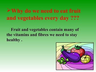 Why do we need to eat fruit
and vegetables every day ???
Fruit and vegetables contain many ofFruit and vegetables contain many of
the vitamins and fibres we need to staythe vitamins and fibres we need to stay
healthy .healthy .
 