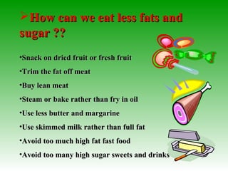 How can we eat less fats andHow can we eat less fats and
sugar ??sugar ??
•Snack on dried fruit or fresh fruitSnack on dried fruit or fresh fruit
•Trim the fat off meatTrim the fat off meat
•Buy lean meatBuy lean meat
•Steam or bake rather than fry in oilSteam or bake rather than fry in oil
•Use less butter and margarineUse less butter and margarine
•Use skimmed milk rather than full fatUse skimmed milk rather than full fat
•Avoid too much high fat fast foodAvoid too much high fat fast food
•Avoid too many high sugar sweets and drinksAvoid too many high sugar sweets and drinks
 