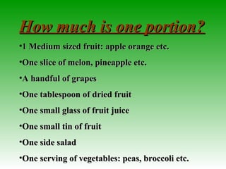 How much is one portion?How much is one portion?
•1 Medium sized fruit: apple orange etc.1 Medium sized fruit: apple orange etc.
•One slice of melon, pineapple etc.One slice of melon, pineapple etc.
•A handful of grapesA handful of grapes
•One tablespoon of dried fruitOne tablespoon of dried fruit
•One small glass of fruit juiceOne small glass of fruit juice
•One small tin of fruitOne small tin of fruit
•One side saladOne side salad
•One serving of vegetables: peas, broccoli etc.One serving of vegetables: peas, broccoli etc.
 