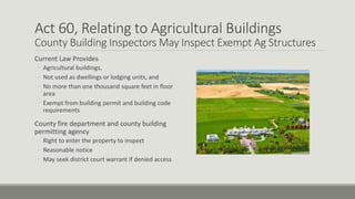 Act 60, Relating to Agricultural Buildings
County Building Inspectors May Inspect Exempt Ag Structures
Current Law Provides
◦ Agricultural buildings,
◦ Not used as dwellings or lodging units, and
◦ No more than one thousand square feet in floor
area
◦ Exempt from building permit and building code
requirements
County fire department and county building
permitting agency
◦ Right to enter the property to inspect
◦ Reasonable notice
◦ May seek district court warrant if denied access
 