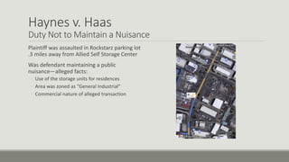 Haynes v. Haas
Duty Not to Maintain a Nuisance
Plaintiff was assaulted in Rockstarz parking lot
.3 miles away from Allied Self Storage Center
Was defendant maintaining a public
nuisance—alleged facts:
◦ Use of the storage units for residences
◦ Area was zoned as “General Industrial”
◦ Commercial nature of alleged transaction
 