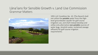 Lāna‘ians for Sensible Growth v. Land Use Commission
Grammar Matters
1991 LUC Condition No. 10. [The Resort] shall
not utilize the potable water from the high-
level groundwater aquifer for golf course
irrigation use, and shall instead develop and
utilize only alternative non-potable sources of
water (e.g., brackish water, reclaimed sewage
effluent) for golf course irrigation
requirements.
 