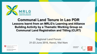 Implemented by
LEI and Gret
Communal Land Tenure in Lao PDR
Lessons learnt from an MRLG’s Learning and Alliance
Building Activity by a Thematic Working Group on
Communal Land Registration and Titling (CLRT)
Regional Land Forum
21-23 June 2016, Hanoi, Viet Nam
 