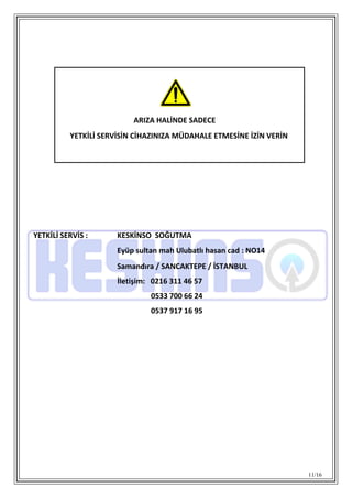 11/16
YETKİLİ SERVİS : KESKİNSO SOĞUTMA
Eyüp sultan mah Ulubatlı hasan cad : NO14
Samandıra / SANCAKTEPE / İSTANBUL
İletişim: 0216 311 46 57
0533 700 66 24
0537 917 16 95
ARIZA HALİNDE SADECE
YETKİLİ SERVİSİN CİHAZINIZA MÜDAHALE ETMESİNE İZİN VERİN
 