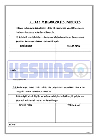 13/16
KULLANIM KILAVUZU TESLİM BELGESİ
Kılavuz kullanıcıya; ürün teslim edilip, ilk çalıştırması yapıldıktan sonra
bu belge imzalanarak teslim edilecektir.
Ürünle ilgili teknik bilgiler ve kullanma bilgileri anlatılmış, ilk çalıştırma
yapılarak kullanma kılavuzu teslim edilmiştir.
TESLİM EDEN TESLİM ALAN
TARİH :
Müşteri nüshası
 kullanıcıya; ürün teslim edilip, ilk çalıştırması yapıldıktan sonra bu
belge imzalanarak teslim edilecektir.
Ürünle ilgili teknik bilgiler ve kullanma bilgileri anlatılmış, ilk çalıştırma
yapılarak kullanma kılavuzu teslim edilmiştir.
TESLİM EDEN TESLİM ALAN
TARİH :
 