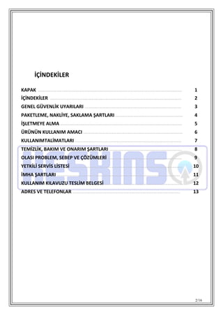 2/16
İÇİNDEKİLER
KAPAK ........................................................................................................ 1
İÇİNDEKİLER ............................................................................................... 2
GENEL GÜVENLİK UYARILARI ..................................................................... 3
PAKETLEME, NAKLİYE, SAKLAMA ŞARTLARI ................................................ 4
İŞLETMEYE ALMA ....................................................................................... 5
ÜRÜNÜN KULLANIM AMACI ....................................................................... 6
KULLANIMTALİMATLARI ............................................................................ 7
TEMİZLİK, BAKIM VE ONARIM ŞARTLARI .................................................... 8
OLASI PROBLEM, SEBEP VE ÇÖZÜMLERİ ..................................................... 9
YETKİLİ SERVİS LİSTESİ ................................................................................ 10
İMHA ŞARTLARI ........................................................................................ 11
KULLANIM KILAVUZU TESLİM BELGESİ ........................................................ 12
ADRES VE TELEFONLAR ............................................................................. 13
 