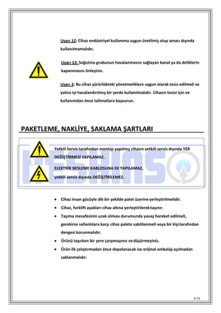 4/16
Uyarı 12: Cihaz endüstriyel kullanıma uygun üretilmiş olup amacı dışında
kullanılmamalıdır.
Uyarı 13: Soğutma grubunun havalanmasını sağlayan kanal ya da deliklerin
kapanmasını önleyiniz.
Uyarı 3: Bu cihaz yürürlükteki yönetmeliklere uygun olarak tesis edilmeli ve
yalnız iyi havalandırılmış bir yerde kullanılmalıdır. Cihazın tesisi için ve
kullanımdan önce talimatlara başvurun.
PAKETLEME, NAKLİYE, SAKLAMA ŞARTLARI
 Cihaz insan gücüyle dik bir şekilde palet üzerineyerleştirilmelidir.
 Cihaz, forklift ayakları cihaz altına yerleştirilerektaşınır.
 Taşıma mesafesinin uzak olması durumunda yavaş hareket edilmeli,
gerekirse sallantılara karşı cihaz palete sabitlenmeli veya bir kişitarafından
dengesi korunmalıdır.
 Ürünü taşırken bir yere çarpmayınız vedüşürmeyiniz.
 Ürün ilk çalıştırmadan önce depolanacak ise orijinal ambalajı açılmadan
saklanmalıdır.
Yetkili Servis tarafından montajı yapılmış cihazın yetkili servis dışında YER
DEĞİŞTİRMESİ YAPILAMAZ.
ELEKTRİK BESLEME KABLOSUNA EK YAPILAMAZ,
yetkili servis dışında DEĞİŞTİRİLEMEZ.
 