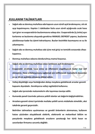7/16
KULLANIM TALİMATLARI
 Soğuk oda ve donmuş muhafaza oda kapısını uzun süreli açık bırakmayınız, sık sık
açıp kapatmayınız. Kapıları 1 dakikadan fazla uzun süreli açtığınızda sıcak hava
içeri girer ve evaporatörün buzlanmasına sebep olur. Evaporatörde (iç ünite) aşırı
karlanma ve buzlanma oluşunda gerekirse MANUEL DEFROST yapınız, buzlanma
çözülünceye kadar bu işlemi tekrarlayınız. Buzları kesinlikle kazımayınız ve su ile
yıkamayınız.
 Soğuk oda ve donmuş muhafaza oda içine mal girişi ve temizlik esnasında cihazı
kapatınız.
 Donmuş muhafaza odasına dondurulmuş mamul koyunuz.
 Soğuk oda ve donmuş muhafaza odası lambasını açık bırakmayınız.
 Evaporatör etrafında hava emişi ve üflemesini engelleyecek kadar mal istif
etmeyiniz. Hava sirkülasyonunu sağlamak için istiflenecek mamullerin duvardan
en az 10 cm açıklıkta olmasına dikkat ediniz.
 Voltaj düşüklüğü veya fazlalığından dolayı meydana gelebilecek arızalar garanti
kapsamı dışındadır. Gerekiyorsa voltaj regülatörü kullanınız.
 Soğuk oda içeresinde malzemelerin elle taşınması tavsiye edilir.
 Kumanda paneli üzerinde yalnızca yetkili olanlar set değerini değiştirebilirler.
 Arızalara garanti süresi içerisinde mutlaka yetkili servis müdahale etmelidir, aksi
takdirde garanti geçersizdir.
 Belirtilen talimatlara uyulmaması ve gerekli önlemlerin alınmaması, kullanım
hatası yüzünden oluşabilecek elektrik, elektronik ve mekaniksel bölüm ve
parçalarda meydana gelebilecek arızaların yaratacağı her türlü hasar ve
zararlardan firmamız sorumlu değildir.
 