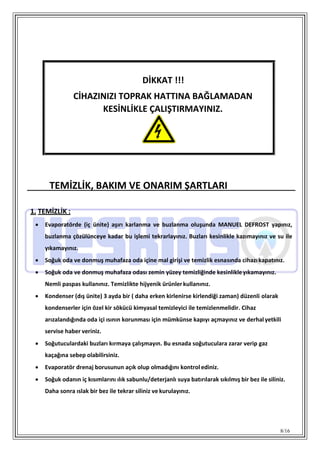 8/16
TEMİZLİK, BAKIM VE ONARIM ŞARTLARI
1. TEMİZLİK :
 Evaporatörde (iç ünite) aşırı karlanma ve buzlanma oluşunda MANUEL DEFROST yapınız,
buzlanma çözülünceye kadar bu işlemi tekrarlayınız. Buzları kesinlikle kazımayınız ve su ile
yıkamayınız.
 Soğuk oda ve donmuş muhafaza oda içine mal girişi ve temizlik esnasında cihazıkapatınız.
 Soğuk oda ve donmuş muhafaza odası zemin yüzey temizliğinde kesinlikleyıkamayınız.
Nemli paspas kullanınız. Temizlikte hijyenik ürünlerkullanınız.
 Kondenser (dış ünite) 3 ayda bir ( daha erken kirlenirse kirlendiği zaman) düzenli olarak
kondenserler için özel kir sökücü kimyasal temizleyici ile temizlenmelidir. Cihaz
arızalandığında oda içi ısının korunması için mümkünse kapıyı açmayınız ve derhalyetkili
servise haber veriniz.
 Soğutuculardaki buzları kırmaya çalışmayın. Bu esnada soğutuculara zarar verip gaz
kaçağına sebep olabilirsiniz.
 Evaporatör drenaj borusunun açık olup olmadığını kontrol ediniz.
 Soğuk odanın iç kısımlarını ılık sabunlu/deterjanlı suya batırılarak sıkılmış bir bez ile siliniz.
Daha sonra ıslak bir bez ile tekrar siliniz ve kurulayınız.
DİKKAT !!!
CİHAZINIZI TOPRAK HATTINA BAĞLAMADAN
KESİNLİKLE ÇALIŞTIRMAYINIZ.
 