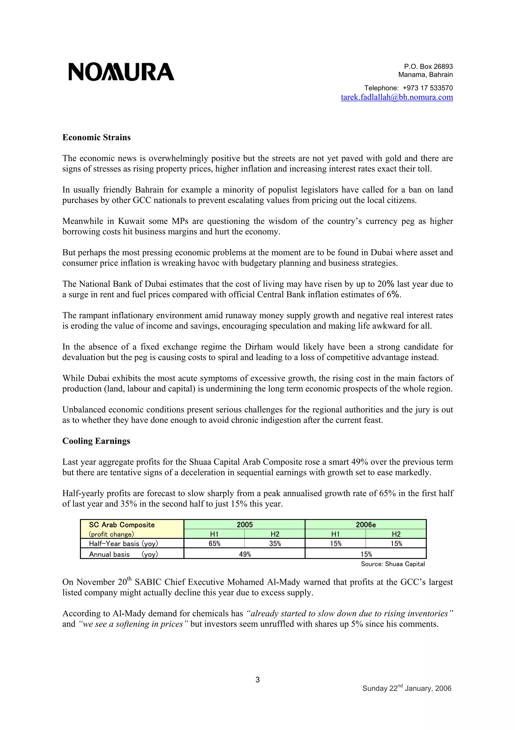 P.O. Box 26893
Manama, Bahrain
Telephone: +973 17 533570
tarek.fadlallah@bh.nomura.com
3
Sunday 22nd
January, 2006
Economic Strains
The economic news is overwhelmingly positive but the streets are not yet paved with gold and there are
signs of stresses as rising property prices, higher inflation and increasing interest rates exact their toll.
In usually friendly Bahrain for example a minority of populist legislators have called for a ban on land
purchases by other GCC nationals to prevent escalating values from pricing out the local citizens.
Meanwhile in Kuwait some MPs are questioning the wisdom of the country’s currency peg as higher
borrowing costs hit business margins and hurt the economy.
But perhaps the most pressing economic problems at the moment are to be found in Dubai where asset and
consumer price inflation is wreaking havoc with budgetary planning and business strategies.
The National Bank of Dubai estimates that the cost of living may have risen by up to 20% last year due to
a surge in rent and fuel prices compared with official Central Bank inflation estimates of 6%.
The rampant inflationary environment amid runaway money supply growth and negative real interest rates
is eroding the value of income and savings, encouraging speculation and making life awkward for all.
In the absence of a fixed exchange regime the Dirham would likely have been a strong candidate for
devaluation but the peg is causing costs to spiral and leading to a loss of competitive advantage instead.
While Dubai exhibits the most acute symptoms of excessive growth, the rising cost in the main factors of
production (land, labour and capital) is undermining the long term economic prospects of the whole region.
Unbalanced economic conditions present serious challenges for the regional authorities and the jury is out
as to whether they have done enough to avoid chronic indigestion after the current feast.
Cooling Earnings
Last year aggregate profits for the Shuaa Capital Arab Composite rose a smart 49% over the previous term
but there are tentative signs of a deceleration in sequential earnings with growth set to ease markedly.
Half-yearly profits are forecast to slow sharply from a peak annualised growth rate of 65% in the first half
of last year and 35% in the second half to just 15% this year.
SC Arab Composite
(profit change) H1 H2 H1 H2
Half-Year basis (yoy) 65% 35% 15% 15%
Annual basis (yoy)
2005 2006e
Source: Shuaa Capital
49% 15%
On November 20th
SABIC Chief Executive Mohamed Al-Mady warned that profits at the GCC’s largest
listed company might actually decline this year due to excess supply.
According to Al-Mady demand for chemicals has “already started to slow down due to rising inventories”
and “we see a softening in prices” but investors seem unruffled with shares up 5% since his comments.
 