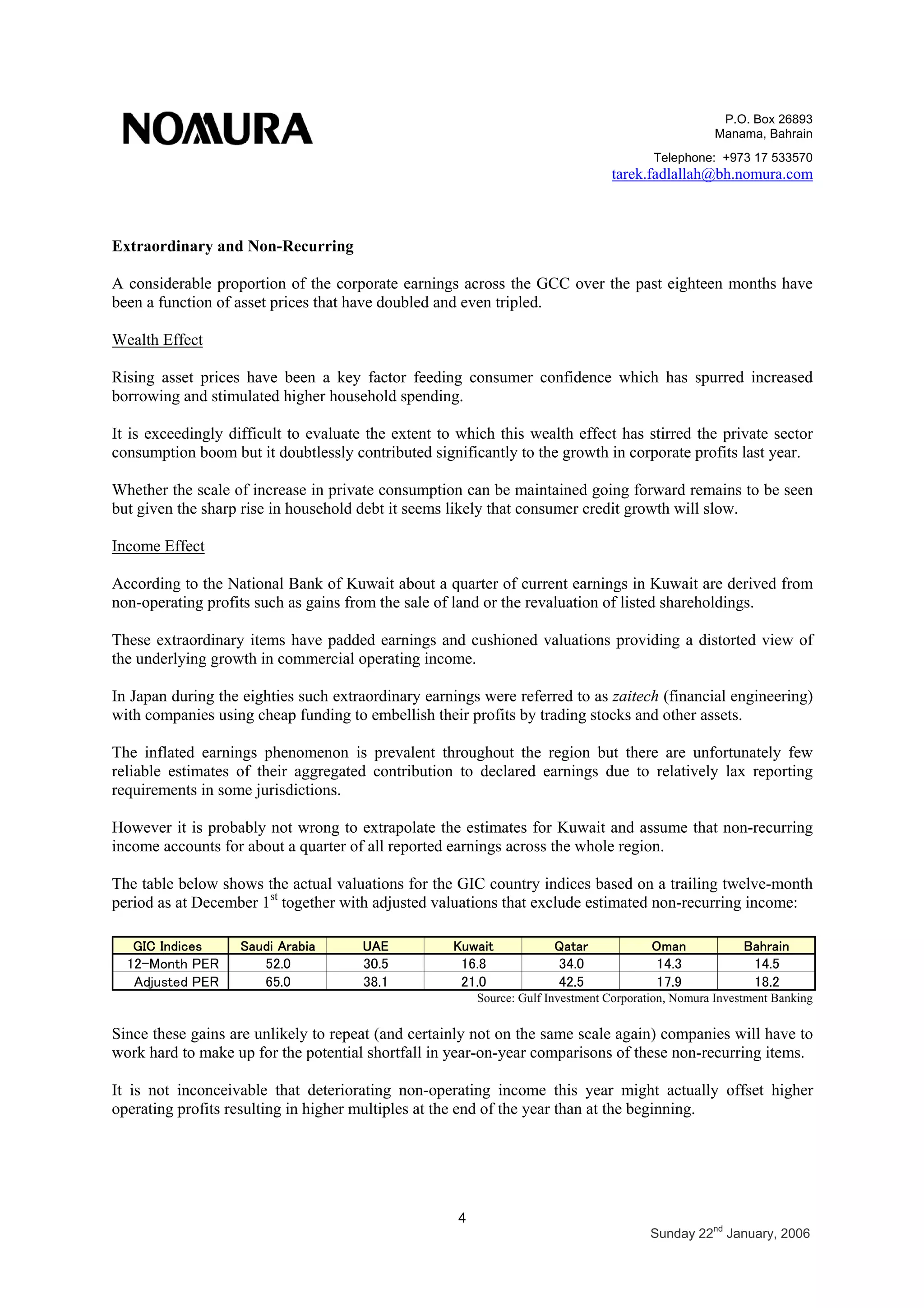P.O. Box 26893
Manama, Bahrain
Telephone: +973 17 533570
tarek.fadlallah@bh.nomura.com
4
Sunday 22nd
January, 2006
Extraordinary and Non-Recurring
A considerable proportion of the corporate earnings across the GCC over the past eighteen months have
been a function of asset prices that have doubled and even tripled.
Wealth Effect
Rising asset prices have been a key factor feeding consumer confidence which has spurred increased
borrowing and stimulated higher household spending.
It is exceedingly difficult to evaluate the extent to which this wealth effect has stirred the private sector
consumption boom but it doubtlessly contributed significantly to the growth in corporate profits last year.
Whether the scale of increase in private consumption can be maintained going forward remains to be seen
but given the sharp rise in household debt it seems likely that consumer credit growth will slow.
Income Effect
According to the National Bank of Kuwait about a quarter of current earnings in Kuwait are derived from
non-operating profits such as gains from the sale of land or the revaluation of listed shareholdings.
These extraordinary items have padded earnings and cushioned valuations providing a distorted view of
the underlying growth in commercial operating income.
In Japan during the eighties such extraordinary earnings were referred to as zaitech (financial engineering)
with companies using cheap funding to embellish their profits by trading stocks and other assets.
The inflated earnings phenomenon is prevalent throughout the region but there are unfortunately few
reliable estimates of their aggregated contribution to declared earnings due to relatively lax reporting
requirements in some jurisdictions.
However it is probably not wrong to extrapolate the estimates for Kuwait and assume that non-recurring
income accounts for about a quarter of all reported earnings across the whole region.
The table below shows the actual valuations for the GIC country indices based on a trailing twelve-month
period as at December 1st
together with adjusted valuations that exclude estimated non-recurring income:
GIC Indices Saudi Arabia UAE Kuwait Qatar Oman Bahrain
12-Month PER 52.0 30.5 16.8 34.0 14.3 14.5
Adjusted PER 65.0 38.1 21.0 42.5 17.9 18.2
Source: Gulf Investment Corporation, Nomura Investment Banking
Since these gains are unlikely to repeat (and certainly not on the same scale again) companies will have to
work hard to make up for the potential shortfall in year-on-year comparisons of these non-recurring items.
It is not inconceivable that deteriorating non-operating income this year might actually offset higher
operating profits resulting in higher multiples at the end of the year than at the beginning.
 