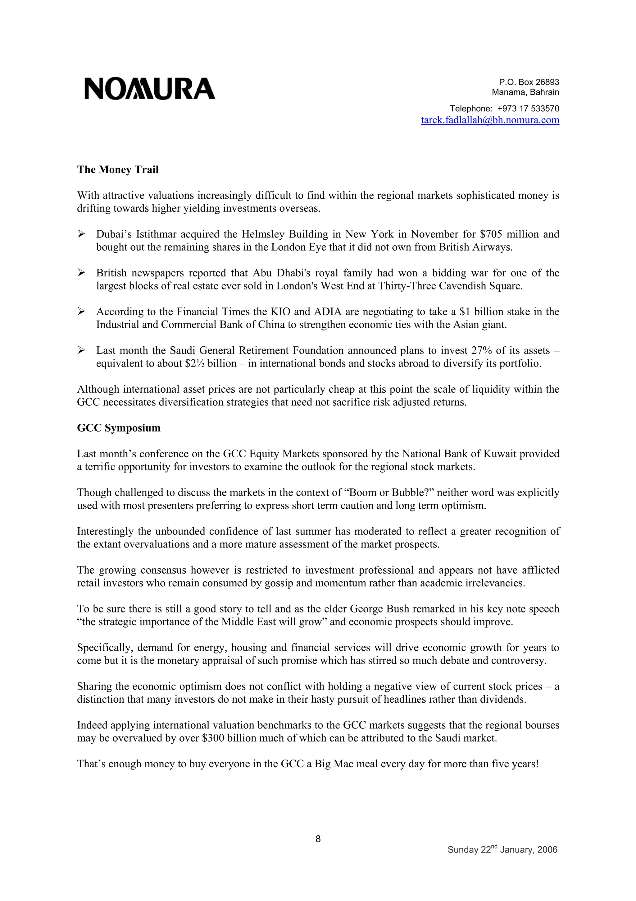 P.O. Box 26893
Manama, Bahrain
Telephone: +973 17 533570
tarek.fadlallah@bh.nomura.com
8
Sunday 22nd
January, 2006
The Money Trail
With attractive valuations increasingly difficult to find within the regional markets sophisticated money is
drifting towards higher yielding investments overseas.
Dubai’s Istithmar acquired the Helmsley Building in New York in November for $705 million and
bought out the remaining shares in the London Eye that it did not own from British Airways.
British newspapers reported that Abu Dhabi's royal family had won a bidding war for one of the
largest blocks of real estate ever sold in London's West End at Thirty-Three Cavendish Square.
According to the Financial Times the KIO and ADIA are negotiating to take a $1 billion stake in the
Industrial and Commercial Bank of China to strengthen economic ties with the Asian giant.
Last month the Saudi General Retirement Foundation announced plans to invest 27% of its assets –
equivalent to about $2½ billion – in international bonds and stocks abroad to diversify its portfolio.
Although international asset prices are not particularly cheap at this point the scale of liquidity within the
GCC necessitates diversification strategies that need not sacrifice risk adjusted returns.
GCC Symposium
Last month’s conference on the GCC Equity Markets sponsored by the National Bank of Kuwait provided
a terrific opportunity for investors to examine the outlook for the regional stock markets.
Though challenged to discuss the markets in the context of “Boom or Bubble?” neither word was explicitly
used with most presenters preferring to express short term caution and long term optimism.
Interestingly the unbounded confidence of last summer has moderated to reflect a greater recognition of
the extant overvaluations and a more mature assessment of the market prospects.
The growing consensus however is restricted to investment professional and appears not have afflicted
retail investors who remain consumed by gossip and momentum rather than academic irrelevancies.
To be sure there is still a good story to tell and as the elder George Bush remarked in his key note speech
“the strategic importance of the Middle East will grow” and economic prospects should improve.
Specifically, demand for energy, housing and financial services will drive economic growth for years to
come but it is the monetary appraisal of such promise which has stirred so much debate and controversy.
Sharing the economic optimism does not conflict with holding a negative view of current stock prices – a
distinction that many investors do not make in their hasty pursuit of headlines rather than dividends.
Indeed applying international valuation benchmarks to the GCC markets suggests that the regional bourses
may be overvalued by over $300 billion much of which can be attributed to the Saudi market.
That’s enough money to buy everyone in the GCC a Big Mac meal every day for more than five years!
 
