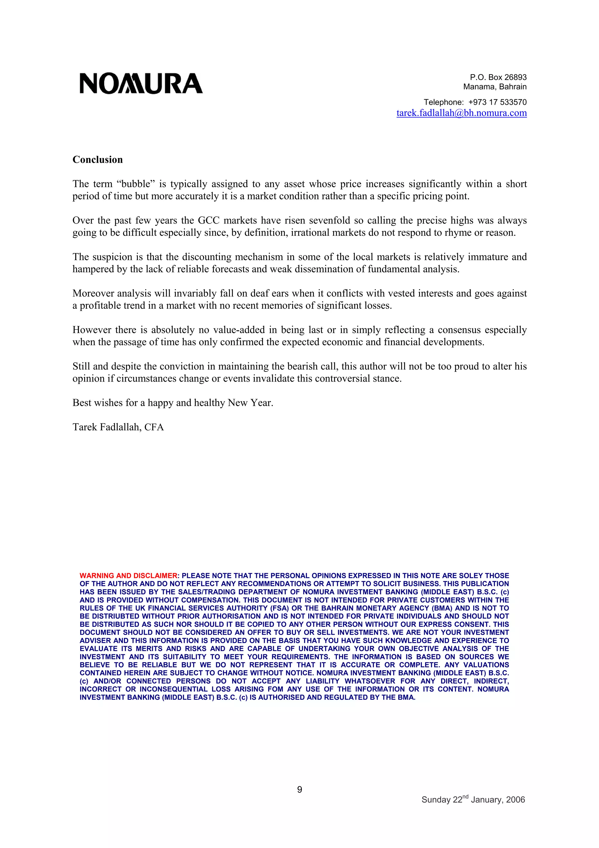P.O. Box 26893
Manama, Bahrain
Telephone: +973 17 533570
tarek.fadlallah@bh.nomura.com
9
Sunday 22nd
January, 2006
Conclusion
The term “bubble” is typically assigned to any asset whose price increases significantly within a short
period of time but more accurately it is a market condition rather than a specific pricing point.
Over the past few years the GCC markets have risen sevenfold so calling the precise highs was always
going to be difficult especially since, by definition, irrational markets do not respond to rhyme or reason.
The suspicion is that the discounting mechanism in some of the local markets is relatively immature and
hampered by the lack of reliable forecasts and weak dissemination of fundamental analysis.
Moreover analysis will invariably fall on deaf ears when it conflicts with vested interests and goes against
a profitable trend in a market with no recent memories of significant losses.
However there is absolutely no value-added in being last or in simply reflecting a consensus especially
when the passage of time has only confirmed the expected economic and financial developments.
Still and despite the conviction in maintaining the bearish call, this author will not be too proud to alter his
opinion if circumstances change or events invalidate this controversial stance.
Best wishes for a happy and healthy New Year.
Tarek Fadlallah, CFA
WARNING AND DISCLAIMER: PLEASE NOTE THAT THE PERSONAL OPINIONS EXPRESSED IN THIS NOTE ARE SOLEY THOSE
OF THE AUTHOR AND DO NOT REFLECT ANY RECOMMENDATIONS OR ATTEMPT TO SOLICIT BUSINESS. THIS PUBLICATION
HAS BEEN ISSUED BY THE SALES/TRADING DEPARTMENT OF NOMURA INVESTMENT BANKING (MIDDLE EAST) B.S.C. (c)
AND IS PROVIDED WITHOUT COMPENSATION. THIS DOCUMENT IS NOT INTENDED FOR PRIVATE CUSTOMERS WITHIN THE
RULES OF THE UK FINANCIAL SERVICES AUTHORITY (FSA) OR THE BAHRAIN MONETARY AGENCY (BMA) AND IS NOT TO
BE DISTRIUBTED WITHOUT PRIOR AUTHORISATION AND IS NOT INTENDED FOR PRIVATE INDIVIDUALS AND SHOULD NOT
BE DISTRIBUTED AS SUCH NOR SHOULD IT BE COPIED TO ANY OTHER PERSON WITHOUT OUR EXPRESS CONSENT. THIS
DOCUMENT SHOULD NOT BE CONSIDERED AN OFFER TO BUY OR SELL INVESTMENTS. WE ARE NOT YOUR INVESTMENT
ADVISER AND THIS INFORMATION IS PROVIDED ON THE BASIS THAT YOU HAVE SUCH KNOWLEDGE AND EXPERIENCE TO
EVALUATE ITS MERITS AND RISKS AND ARE CAPABLE OF UNDERTAKING YOUR OWN OBJECTIVE ANALYSIS OF THE
INVESTMENT AND ITS SUITABILITY TO MEET YOUR REQUIREMENTS. THE INFORMATION IS BASED ON SOURCES WE
BELIEVE TO BE RELIABLE BUT WE DO NOT REPRESENT THAT IT IS ACCURATE OR COMPLETE. ANY VALUATIONS
CONTAINED HEREIN ARE SUBJECT TO CHANGE WITHOUT NOTICE. NOMURA INVESTMENT BANKING (MIDDLE EAST) B.S.C.
(c) AND/OR CONNECTED PERSONS DO NOT ACCEPT ANY LIABILITY WHATSOEVER FOR ANY DIRECT, INDIRECT,
INCORRECT OR INCONSEQUENTIAL LOSS ARISING FOM ANY USE OF THE INFORMATION OR ITS CONTENT. NOMURA
INVESTMENT BANKING (MIDDLE EAST) B.S.C. (c) IS AUTHORISED AND REGULATED BY THE BMA.
 