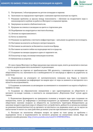 КОНКУРС ПО БИЗНЕС ЕТИКА 2012-2013 РЕАЛИЗАЦИЯ НА ИДЕИТЕ КОНКУРСЪТ СЕ ОСЪЩЕСТВЯВА С ПОДКРЕПАТА НА ФОНДАЦИЯ „АМЕРИКА ЗА БЪЛГАРИЯ“
КОНКУРС ПО БИЗНЕС ЕТИКА 2012-2013 РЕАЛИЗАЦИЯ НА ИДЕИТЕ
5. Построяване / облагородяване на детски площадки и паркове.
6. Залесяване на определени територии с кампания против изсичане на горите.
7. Решаване проблема за връзка между поколенията – обучение на възрастните хора в
пенсионерските клубове за работа в Интернет и социални мрежи.
8. Закупуване на книги в библиотеката ни.
9. Купуване на семена и засаждане на цветя в старческия дом.
10. Подобряване на апаратурата в местната болница.
11. Лечение на наркозависимост.
12. Хотел за животни.
13. Решаване на проблема с местната инфраструктура – запълване на дупките по пътищата.
14. Поставяне на кошчета за боклук в метростанциите.
15. Поставяне на автомати за бисквити и солети във Враца.
16. Поставяне на повече пейки на подходящи места в града ни.
17. Създаване на овощна градина в един от парковете ни.
18. Ескалатор за хора, ползващи инвалидни колички.
19. Библиотека за играчки.
От своя страна Менторът ни Вяра предложи още няколко идеи, които да включим в списъка
с каузи и да разгледаме като възможност за реализация:
1. Засаждане на горичка от приблизително 500 дръвчета, с кампания по ангажиране на
обществеността със значението на и необходимостта от кислорода и ефекта на дърветата за
живота ни.
2. Подпомагане на учениците от математическата гимназия във Варна и тяхното
последващо ангажиране да информират по-широк кръг от хора за знанията и интересите си в
областта на астрономията.
3. Създаване на кампания за ангажиране на вниманието и познанието на хората в борбата с
трафика на хора.
4. Създаване на образователни инициативи с цел одухотворяване на обществото и
неговите по-млади членове, в контекста на инициативата „Фортисимо Клас” и/или други
такива.
5. Подпомагане формирането на гражданско съзнание у младите хора чрез създаване на
инициатива, която да информира и ангажира младежите да проявяват инициативност към
обществено значими въпроси за общността на съответната територия. Инициативата да
запознае младите хора (или хора от общността) с устройството, дейността и начина на вземане
на решения (компетентността) на органите на местната и на държавна власт, да ги научи по
какъв начин те могат със свои действия да вземат участие при вземането на решения
6. Последно по засегнатия обширно въпрос по време на тази среща за проблема с
наднормено тегло и подпомагането на неговото решение по иновативен начин, Вяра ни
изпрати онлайн реклама: http://www.youtube.com/watch?v=U90YWG4TXrw.
 