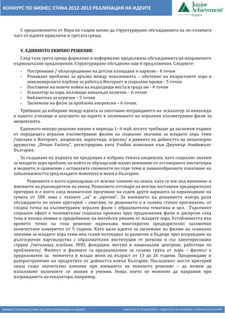 КОНКУРС ПО БИЗНЕС ЕТИКА 2012-2013 РЕАЛИЗАЦИЯ НА ИДЕИТЕ КОНКУРСЪТ СЕ ОСЪЩЕСТВЯВА С ПОДКРЕПАТА НА ФОНДАЦИЯ „АМЕРИКА ЗА БЪЛГАРИЯ“
КОНКУРС ПО БИЗНЕС ЕТИКА 2012-2013 РЕАЛИЗАЦИЯ НА ИДЕИТЕ
С предложението от Вяра по същия начин да структурираме обсъжданията на по-голямата
част от идеите приключи и третата среща.
V. ЕДИННОТО ЕКИПНО РЕШЕНИЕ
След тази трета среща формално и неформално продължиха обсъжданията на направените
първоначални предложения. Структурирано обсъдихме още 6 предложения. Следните:
- Построяване / облагородяване на детски площадки и паркове - 4 точки
- Решаване проблема за връзка между поколенията – обучение на възрастните хора в
пенсионерските клубове за работа в Интернет и социални мрежи - 5 точки
- Поставяне на повече пейки на подходящи места в града ни - 4 точки
- Ескалатор за хора, ползващи инвалиди колички - 6 точки
- Библиотека за играчки – 5 точки
- Заснемане на филм за проблема анорексия – 6 точки.
Трябваше да избираме между идеята за започване изграждането на ескалатор за инвалиди
в нашето училище и влагането на парите в заснемането на игралния късометражен филм за
анорексията.
Единното екипно решение взехме в периода 1- 6 май, когато трябваше да заснемем първия
от поредицата игрални късометражни филми на социално значими за младите хора теми
/заплахи в Интернет, анорексия, наркотици, агресия/ в рамките на дейността на акционерно
дружество „Dream Factory”, регистрирано като Учебна компания към Джуниър Ачийвмънт
България.
За създаване на първата ни продукция е избрана темата анорексия, като социално значим
за младите хора проблем, на който се обръща най-малко внимание от отговорните институции
и медиите, в сравнение с останалите споменати по-горе теми и лавинообразното покачване на
заболеваемостта сред младите момичета и жени в България.
Решението е взето единодушно от всички членове на екипа, като се взе под внимание и
мнението на ръководителя на екипа. Решението отговаря на всички поставени предварително
критерии и е взето след внимателно проучване на седем други варианта за изразходване на
сумата от 500 лева с техните „за” и „против”. За вземането на решението изигра роля
обсъждането по всеки критерий – смятаме, че решението е в голяма степен оригинално, от
гледна точка на късометражен игрален филм с образователна тематика и цел. Търсеният
социален ефект е положителна социална промяна чрез предложения филм и дискусии след
това в посока знания и придобиване на житейски умения от младите хора. Устойчивостта във
времето точно на това решение надминава многократно предварително заложения
количествен измерител от 5 години. Като цяло идеята за заснемане на филми на социално
значими за младите хора теми има голям потенциал за развитие в бъдеще чрез изграждане на
дългосрочни партньорства с образователни институции от региона и със заинтересовани
страни /читалища, клубове, НПО, фондации, местни и национални центрове, работещи по
проблемите/. Филмът и филмите са предназначени за голяма група от хора – филмът е
предназначен за момичета и млади жени на възраст от 13 до 26 години. Предвиждаме и
разпространение на продуктите от дейността извън България. Последният шести критерий
оказа също значително влияние при вземането на екипното решение – да можем да
използваме наличните си знания и умения. Нещо, което не можехме да направим при
изграждането на ескалатора, например.
 