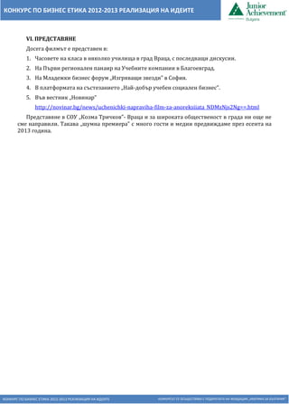 КОНКУРС ПО БИЗНЕС ЕТИКА 2012-2013 РЕАЛИЗАЦИЯ НА ИДЕИТЕ КОНКУРСЪТ СЕ ОСЪЩЕСТВЯВА С ПОДКРЕПАТА НА ФОНДАЦИЯ „АМЕРИКА ЗА БЪЛГАРИЯ“
КОНКУРС ПО БИЗНЕС ЕТИКА 2012-2013 РЕАЛИЗАЦИЯ НА ИДЕИТЕ
VІ. ПРЕДСТАВЯНЕ
Досега филмът е представен в:
1. Часовете на класа в няколко училища в град Враца, с последващи дискусии.
2. На Първи регионален панаир на Учебните компании в Благоевград.
3. На Младежки бизнес форум „Изгряващи звезди” в София.
4. В платформата на състезанието „Най-добър учебен социален бизнес”.
5. Във вестник „Новинар”
http://novinar.bg/news/uchenichki-napraviha-film-za-anoreksiiata_NDMzNjs2Ng==.html
Представяне в СОУ „Козма Тричков”- Враца и за широката общественост в града ни още не
сме направили. Такава „шумна премиера” с много гости и медии предвиждаме през есента на
2013 година.
 