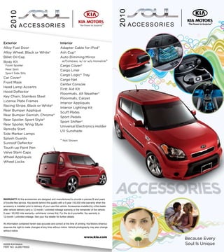 2010
     2010
               ACCESSORIES                                                                                            ACCESSORIES

                                                                                  Kia MotorsLogo 4/C - Small

Exterior                                                 Interior                     Tagline @ 70% Black




Alloy Fuel Door                                          Adapter Cable for iPod®
Alloy Wheel, Black or White*                             Ash Cup*
Billet Oil Cap                                           Auto-Dimming Mirror
Body Kit                                                  w/Compass, w/ or w/o Homelink®
 Front Spoiler                                           Cargo Cover*
 Rear Skirt                                              Cargo Liner
 Sport Side Sills
                                                         Cargo Logic® Tray
Car Cover*
                                                         Cargo Net
Front Mask
                                                         Center Console
Head Lamp Accents
                                                         First Aid Kit
Hood Deflector
                                                         Floormats, All Weather*
Key Chain, Stainless Steel
                                                         Floormats, Carpet
License Plate Frames
                                                         Interior Appliqués
Racing Stripe, Black or White*
                                                         Interior Lighting Kit
Rear Bumper Appliqué
                                                         Scuff Plates
Rear Bumper Garnish, Chrome*
                                                         Sport Pedals
Rear Spoiler, Sport Style*
                                                         Sport Shifter*
Rear Spoiler, Wing Style
                                                         Universal Electronics Holder
Remote Start
                                                         UV Sunshade
Side Marker Lamps
Splash Guards
                                                         * Not Shown
Sunroof Deflector
Touch-up Paint Pen
Valve Stem Caps
Wheel Appliqués
Wheel Locks




WARRANTY All Kia accessories are designed and manufactured to provide a precise fit and years
of trouble-free service. Kia stands behind this quality with a 5-year / 60,000 mile warranty when the
accessory is installed prior to delivery of your new Kia vehicle. Accessories installed by a Kia dealer
after vehicle delivery carry a 12-month / unlimited mileage warranty or the remainder of the vehicle
5-year / 60,000 mile warranty—whichever comes first. For the do-it-yourselfer, the warranty is
12-month / unlimited mileage. See your Kia retailer for further details.


All information contained herein was accurate and correct at the time of printing. Kia Motors America
reserves the right to make changes at any time without notice. Vehicle photography may also change
without notice.

                                                                                www.kia.com
                                                                                                                                    Because Every
©2009 KIA Motors                                                                                                                    Soul Is Unique
PART NO. UL090 PB002
 