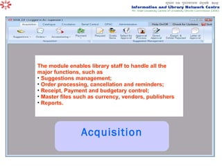 Acquisition The module enables library staff to handle all the major functions, such as  Suggestions management;  Order processing, cancellation and reminders;  Receipt, Payment and budgetary control;  Master files such as currency, vendors, publishers Reports.  