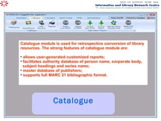 Catalogue Catalogue module is used for retrospective conversion of library resources. The strong features of catalogue module are:  allows user-generated customized reports;  facilitates authority database of person name, corporate body,  subject headings and series name;  master database of publishers;  supports full MARC 21 bibliographic format.   