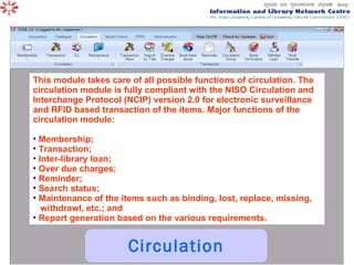 Circulation This module takes care of all possible functions of circulation. The circulation module is fully compliant with the NISO Circulation and Interchange Protocol (NCIP) version 2.0 for electronic surveillance and RFID based transaction of the items. Major functions of the circulation module:  Membership;  Transaction;  Inter-library loan;  Over due charges;  Reminder;  Search status;  Maintenance of the items such as binding, lost, replace, missing, withdrawl, etc.; and  Report generation based on the various requirements.  