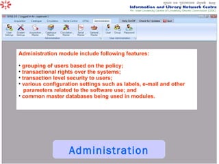 Administration Administration module include following features: grouping of users based on the policy;  transactional rights over the systems;  transaction level security to users;  various configuration settings such as labels, e-mail and other parameters related to the software use; and  common master databases being used in modules.  