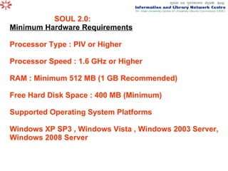 SOUL 2.0:  Minimum Hardware Requirements Processor Type : PIV or Higher Processor Speed : 1.6 GHz or Higher RAM : Minimum 512 MB (1 GB Recommended) Free Hard Disk Space : 400 MB (Minimum) Supported Operating System Platforms Windows XP SP3 , Windows Vista , Windows 2003 Server, Windows 2008 Server 