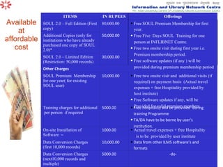 Available at affordable cost -do- 5000.00 Data Conversion Charges (next10,000 records and multiple) Data from other ILMS software’s and formats 10,000.00 Data Conversion Charges (first 10,000 records)  Actual travel expenses + free Hospitality is to be  provided by user institute 1000.00 On-site Installation of  Software  ~ Free hospitality will be provided  during training Programme TA/DA have to be borne by user’s  institution. 5000.00 Training charges for additional  per person  if required Free two onsite visit and  additional visits (if  required) on payment basis  (Actual travel expenses + free Hospitality provided by host institute) Free Software updates if any, will be Provided for valid premium members. 10,000.00 SOUL Premium  Membership for one year( for existing SOUL user) Other Charges 30,000.00 SOUL 2.0 – Limited Edition (Restriction: 50,000 records)  50,000.00 Additional Copies (only for institutions who have already purchased one copy of SOUL 2.0)* Free SOUL Premium Membership for first year. Free Five  Days SOUL  Training for one person at INFLIBNET Centre. Free two onsite visit during first year i.e. Premium membership period. Free software updates (if any ) will be  provided during premium membership period 80,000.00 SOUL 2.0 – Full Edition (First copy)  Offerings IN RUPEES ITEMS 