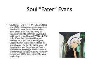Soul “Eater” Evans 
• Soul Eater (ソウルイーター, Souruītā) is 
one of the main protagonists as well as 
the titular character of the franchise 
'Soul Eater'. Soul has the ability of 
transforming into a Demon Scythe, his 
birth name is Soul Evans (ソウル•エヴァ 
ンス, Sōru• Evu~ansu) and is often 
referred to as just 'Soul'. During the 
Second half of the series, He takes his 
school career further by being a part of 
the elite student force Spartoi. Soul is 
often the most recognized character in 
the franchise along with being relatively 
the mascot of the series since the very 
beginning. 
