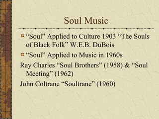 Soul Music 
“Soul” Applied to Culture 1903 “The Souls 
of Black Folk” W.E.B. DuBois 
“Soul” Applied to Music in 1960s 
Ray Charles “Soul Brothers” (1958) & “Soul 
Meeting” (1962) 
John Coltrane “Soultrane” (1960) 
 