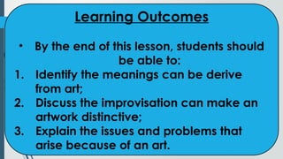 Learning Outcomes
• By the end of this lesson, students should
be able to:
1. Identify the meanings can be derive
from art;
2. Discuss the improvisation can make an
artwork distinctive;
3. Explain the issues and problems that
arise because of an art.
 