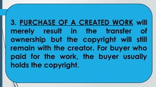 3. PURCHASE OF A CREATED WORK will
merely result in the transfer of
ownership but the copyright will still
remain with the creator. For buyer who
paid for the work, the buyer usually
holds the copyright.
 
