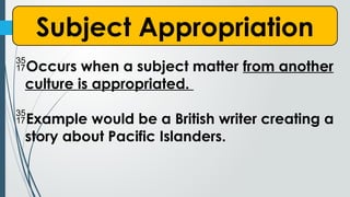 Subject Appropriation
Occurs when a subject matter from another
culture is appropriated.
Example would be a British writer creating a
story about Pacific Islanders.
 