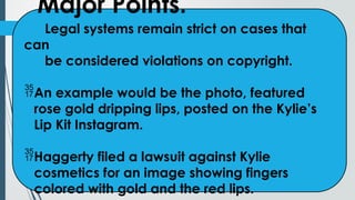 Major Points.
Legal systems remain strict on cases that
can
be considered violations on copyright.
An example would be the photo, featured
rose gold dripping lips, posted on the Kylie’s
Lip Kit Instagram.
Haggerty filed a lawsuit against Kylie
cosmetics for an image showing fingers
colored with gold and the red lips.
 