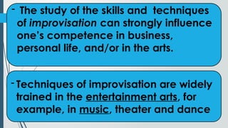 - The study of the skills and techniques
of improvisation can strongly influence
one’s competence in business,
personal life, and/or in the arts.
- Techniques of improvisation are widely
trained in the entertainment arts, for
example, in music, theater and dance
 