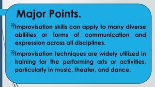 Major Points.
Improvisation skills can apply to many diverse
abilities or forms of communication and
expression across all disciplines.
Improvisation techniques are widely utilized in
training for the performing arts or activities,
particularly in music, theater, and dance.
 