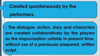 - Created spontaneously by the
performers.
- The dialogue, action, story and characters
are created collaboratively by the players
as the improvisation unfolds in present time,
without use of a previously prepared, written
script.
 