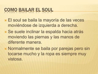 COMO BAILAR EL SOUL
 El soul se baila la mayoría de las veces
moviéndose de izquierda a derecha.
 Se suele inclinar la espalda hacia atrás
moviendo las piernas y las manos de
diferente manera.
 Normalmente se baila por parejas pero sin
tocarse mucho y la ropa es siempre muy
vistosa.
 