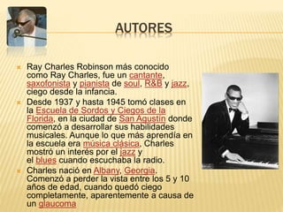 AUTORES
 Ray Charles Robinson más conocido
como Ray Charles, fue un cantante,
saxofonista y pianista de soul, R&B y jazz,
ciego desde la infancia.
 Desde 1937 y hasta 1945 tomó clases en
la Escuela de Sordos y Ciegos de la
Florida, en la ciudad de San Agustín donde
comenzó a desarrollar sus habilidades
musicales. Aunque lo que más aprendía en
la escuela era música clásica, Charles
mostró un interés por el jazz y
el blues cuando escuchaba la radio.
 ​Charles nació en Albany, Georgia.
Comenzó a perder la vista entre los 5 y 10
años de edad, cuando quedó ciego
completamente, aparentemente a causa de
un glaucoma
 