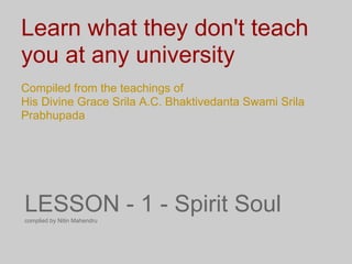 Learn what they don't teach
you at any university
Compiled from the teachings of
His Divine Grace Srila A.C. Bhaktivedanta Swami Srila
Prabhupada




LESSON - 1 - Spirit Soul
complied by Nitin Mahendru
 