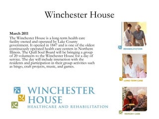 Winchester House March 2011 The Winchester House is a long-term health care facility owned and operated by Lake County government. It opened in 1847 and is one of the oldest continuously operated health care centers in Northern Illinois. The Quill Soul Board will be bringing a group of 20 volunteers to the Winchester House for a day of service. The day will include interaction with the residents and participation in their group activities such as bingo, craft projects, music, and games. 