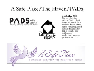 A Safe Place/The Haven/PADs April-May 2011 We are planning a drive to collect basic needs items for these shelters. Some of the items being requested include toilet paper, paper towels, new socks, new underwear, hygiene products, etc.  