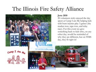 The Illinois Fire Safety Alliance June 2010 20 volunteers truly enjoyed the day spent at Camp I am Me helping kids with burn injuries play 3 games (the marker toss, tape toss, and relay race). For this event we gave something back to kids who, on any other day, would be reminded of why they are different, but on THIS day, they fit right in!  