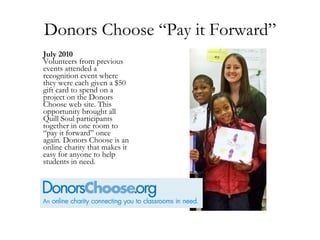 Donors Choose “Pay it Forward” July 2010 Volunteers from previous events attended a recognition event where they were each given a $50 gift card to spend on a project on the Donors Choose web site. This opportunity brought all Quill Soul participants together in one room to “pay it forward” once again. Donors Choose is an online charity that makes it easy for anyone to help students in need. 