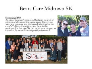 Bears Care Midtown 5K September 2010 As one of the event’s sponsors, Quill.com got a lot of attention while supporting a great cause. We gave out water and our name was prominently displayed on the event’s T-shirts. 40 employees and their families participated in this race. We had such a great turnout, we even won the award for most participants entered! 