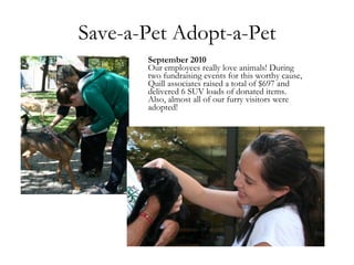 Save-a-Pet Adopt-a-Pet September 2010 Our employees really love animals! During two fundraising events for this worthy cause, Quill associates raised a total of $697 and delivered 6 SUV loads of donated items. Also, almost all of our furry visitors were adopted! 